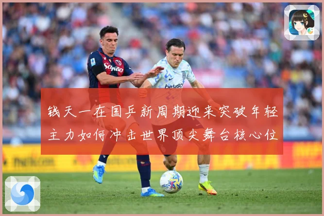 钱天一在国乒新周期迎来突破年轻主力如何冲击世界顶尖舞台核心位置解析-深度解析