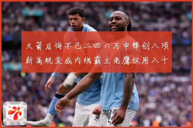 火箭后悔不已二四六万中锋创八项新高蜕变成内线霸主老鹰仅用八十赛场复盘-深度解析