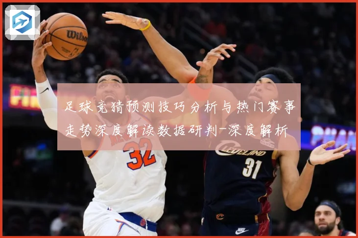 足球竞猜预测技巧分析与热门赛事走势深度解读数据研判-深度解析