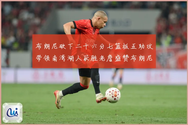 布朗尼砍下二十六分七篮板五助攻带领南湾湖人获胜老詹盛赞布朗尼赛场复盘-深度解析