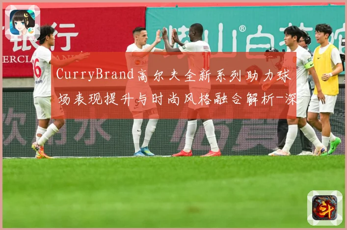 CurryBrand高尔夫全新系列助力球场表现提升与时尚风格融合解析-深度解析