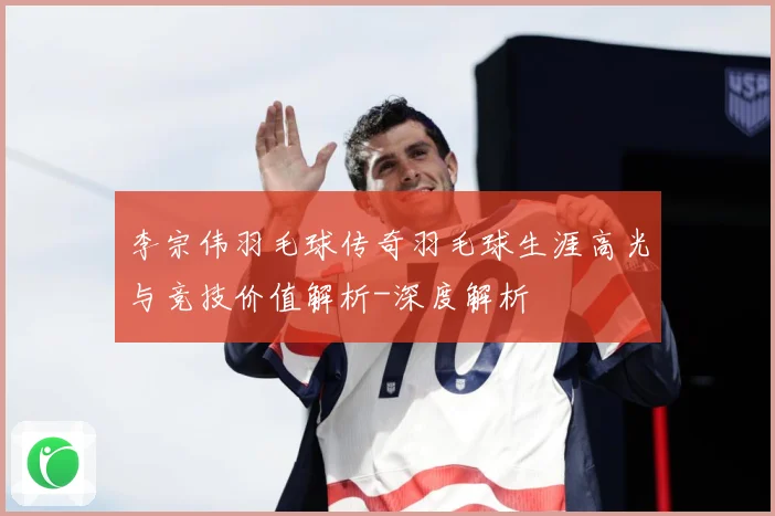 李宗伟羽毛球传奇羽毛球生涯高光与竞技价值解析-深度解析
