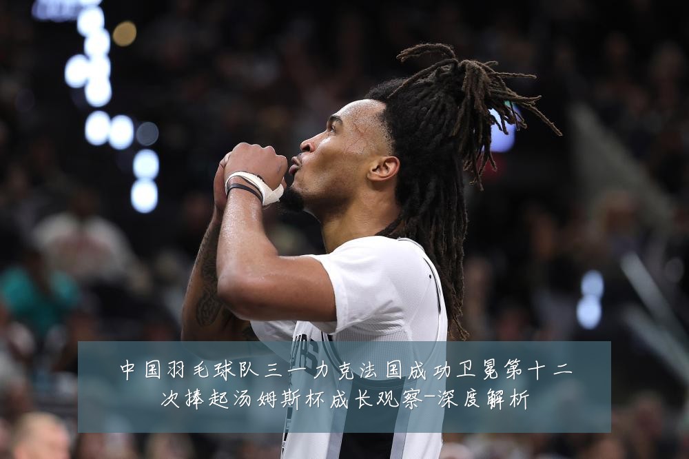 中国羽毛球队三一力克法国成功卫冕第十二次捧起汤姆斯杯成长观察-深度解析